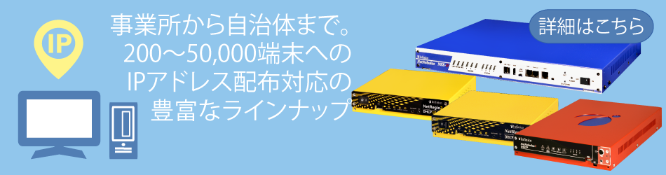 事業所から自治体まで。200～50,000端末へのIPアドレス配布対応の豊富なラインナップ